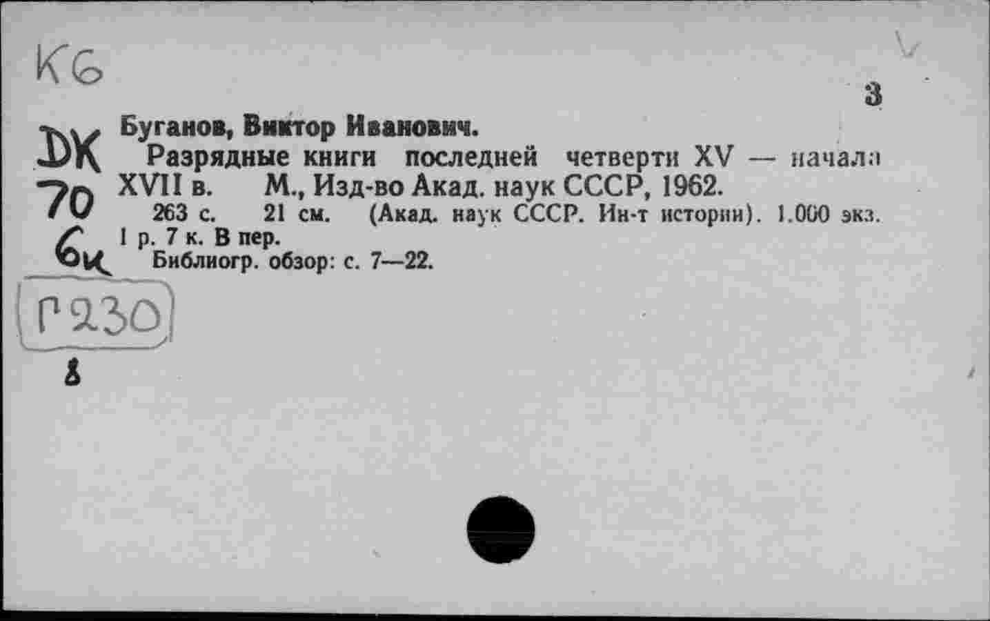 ﻿KG
з
TW Буганов, Виктор Иванович.
JJj\ Разрядные книги последней четверти XV — начала
XVII в. М., Изд-во Акад, наук СССР, 1962.
fU 263 с. 21 см. (Акад, наук СССР. Ин-т истории). 1.000 экз. Z* 1 р. 7 к. В пер.
Библиогр. обзор: с. 7—22.
Г’ЯЗо)